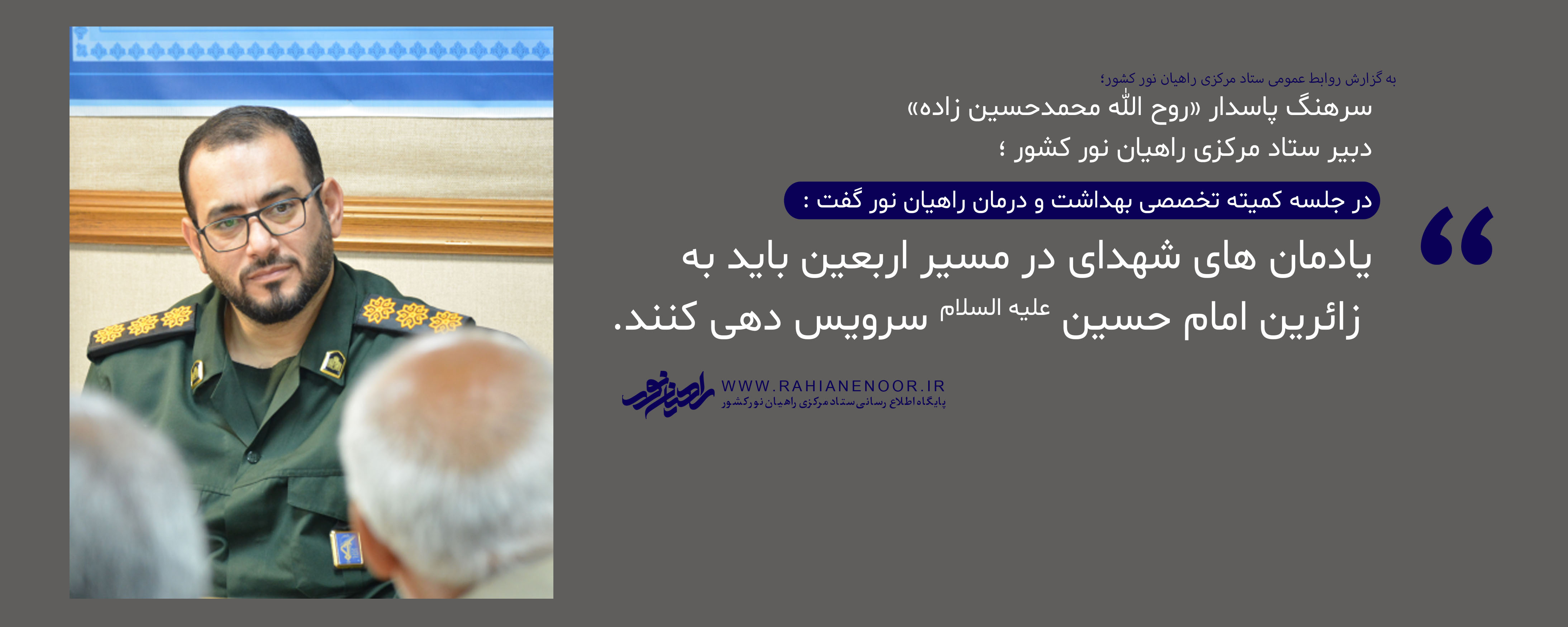 به گزارش روابط عمومی ستاد مرکزی راهیان نور کشور که با موضوع ارائه گزارش عملکرد اعضا در راهیان نور جنوب و ارائه برنامه های راهیان نور غرب و شمالغرب در ستاد مرکزی راهیان نور کشور برگزار شد سرهنگ پاسدار «روح الله محمدحسین زاده» دبیر ستاد مرکزی راهیان نور کشور درباره نقش یادمان های شهدا در ایام اربعین گفت : یادمان های شهدای در مسیر اربعین باید به زائرین امام حسین علیه السلام سرویس دهی کنند.